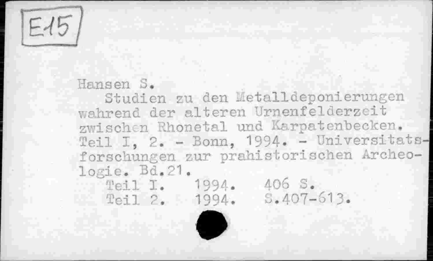 ﻿Hansen S.
Studien zu den Metalldeponierungen wahrend der alteren Urnenfelderzeit zwischen Rhonetal und Karpatenbecken. Teil I, 2. - Bonn, 1994. - Universität s. forschungen zur prähistorischen Archéologie. Bd. 21.
Teil I.	1994.	406 S.
Teil 2.	1994.	S.407-613.